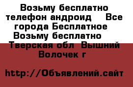 Возьму бесплатно телефон андроид  - Все города Бесплатное » Возьму бесплатно   . Тверская обл.,Вышний Волочек г.